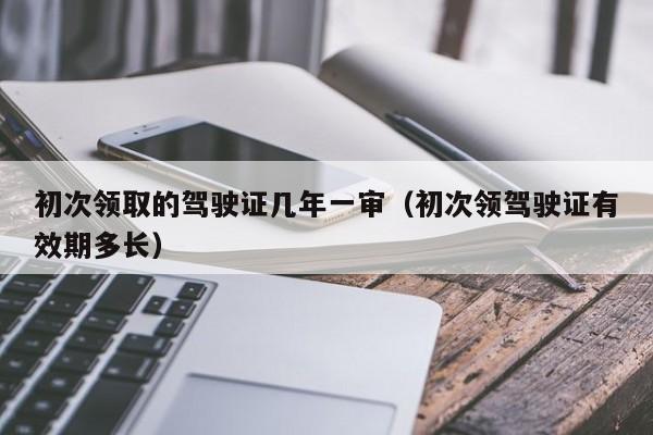 初次领取的驾驶证几年一审（初次领驾驶证有效期多长）
